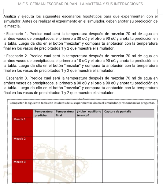 GERMAN ESCOBAR DURAN LA MATERIA Y SUS INTERACCIONES 
Analiza y ejecuta los siguientes escenarios hipotéticos para que experimenten con el 
simulador. Antes de realizar el experimento en el simulador, deben anotar su predicción de 
la mezcla. 
Escenario 1. Predice cual será la temperatura después de mezclar 70 ml de agua en 
ambos vasos de precipitados, el primero a 30 oC y el otro a 90 oC y anota tu predicción en 
la tabla. Luego da clic en el botón 'mezclar' y compara tu anotación con la temperatura 
final en los vasos de precipitados 1 y 2 que muestra el simulador. 
Escenario 2. Predice cual será la temperatura después de mezclar 70 ml de agua en 
ambos vasos de precipitados, el primero a 10 oC y el otro a 90 oC y anota tu predicción en 
la tabla. Luego da clic en el botón 'mezclar' y compara tu anotación con la temperatura 
final en los vasos de precipitados 1 y 2 que muestra el simulador. 
Escenario 3, Predice cual será la temperatura después de mezclar 70 ml de agua en 
ambos vasos de precipitados, el primero a 90 oC y el otro a 90 oC y anota tu predicción en 
la tabla. Luego da clic en el botón "mezclar" y compara tu anotación con la temperatura 
final en los vasos de precipitados 1 y 2 que muestra el simulador. 
Completen la siguiente tabla con los datos de su experimentación en el simulador, y respondan las preguntas.