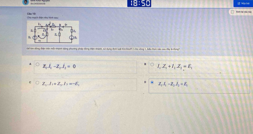 dtc245030038 18:50 = Nộp bài
Xem lại câu này
Câu 10:
Cho mạch điện như hình sau:
Để tìm đòng điện trên môi nhánh bằng phương pháp dòng điện nhánh, sử dụng định luật Kirchhoff 2 cho vòng 1, biểu thức nào sau đây là đùng?
A Z_1.I_1-Z_2.I_2=0
dot I_1.Z_1+dot I_2.Z_2=dot E_1
c Z_1.I_1+Z_3.I_3=-E_1
D Z_1.I_1-Z_2.I_2=E_1
