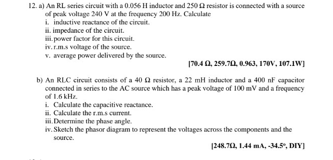 An RL series circuit with a 0.056 H inductor and 250 Ω resistor is connected with a source 
of peak voltage 240 V at the frequency 200 Hz. Calculate 
i. inductive reactance of the circuit. 
ii. impedance of the circuit. 
iii.power factor for this circuit. 
iv. r.m.s voltage of the source. 
v. average power delivered by the source. 
[ 70.4 Ω, 259.7Ω, 0.963, 170V, 107.1W ] 
b) An RLC circuit consists of a 40 Ω resistor, a 22 mH inductor and a 400 nF capacitor 
connected in series to the AC source which has a peak voltage of 100 mV and a frequency 
of 1.6 kHz. 
i. Calculate the capacitive reactance. 
ii. Calculate the r.m.s current. 
iii.Determine the phase angle. 
iv. Sketch the phasor diagram to represent the voltages across the components and the 
source. 
[ 248.7Ω, 1.44 mA, -34.5° , DIY]