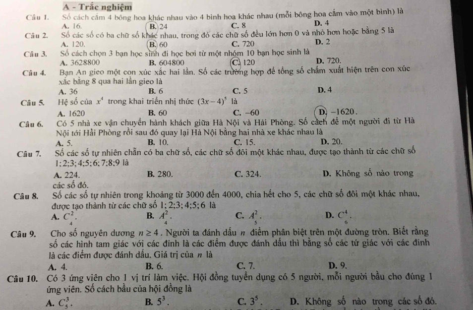 A - Trắc nghiệm
Câu 1. Số cách cắm 4 bông hoa khác nhau vào 4 bình hoa khác nhau (mỗi bông hoa cắm vào một bình) là
A. 16. B. 24 C. 8 D. 4
Câu 2. Số các số có ba chữ số khác nhau, trong đó các chữ số đều lớn hơn 0 và nhỏ hơn hoặc bằng 5 là
A. 120. B. 60 C. 720 D. 2
Câu 3. Số cách chọn 3 bạn học sinh đi học bơi từ một nhóm 10 bạn học sinh là
A. 3628800 B. 604800 C. 120 D. 720.
Câu 4. Bạn An gieo một con xúc xắc hai lần. Số các trường hợp để tổng số chấm xuất hiện trên con xúc
xắc bằng 8 qua hai lần gieo là
A. 36 B. 6 C. 5 D. 4
Câu 5. Hệ số của x^4 trong khai triển nhị thức (3x-4)^5 là
A. 1620 B. 60 C. -60 D. -1620 .
Câu 6. Có 5 nhà xe vận chuyển hành khách giữa Hà Nội và Hải Phòng. Số cách để một người đi từ Hà
Nội tới Hải Phòng rồi sau đó quay lại Hà Nội bằng hai nhà xe khác nhau là
A. 5. B. 10. C. 15. D. 20.
Câu 7. Số các số tự nhiên chẵn có ba chữ số, các chữ số đôi một khác nhau, được tạo thành từ các chữ số
1;2;3;4;5;6; 7:8:9 là
A. 224. B. 280. C. 324. D. Không số nào trong
các shat o đó.
Câu 8. Số các số tự nhiên trong khoảng từ 3000 đến 4000, chia hết cho 5, các chữ số đôi một khác nhau,
được tạo thành từ các chữ số 1;2:3; 4:5; 6 là
B.
C.
D.
A. C_4^(2. A_4^2. A_5^2. C_6^4.
Câu 9. Cho số nguyên dương n≥ 4. Người ta đánh dấu # điểm phân biệt trên một đường tròn. Biết rằng
số các hình tam giác với các đỉnh là các điểm được đánh dấu thì bằng số các tứ giác với các đinh
là các điểm được đánh dấu. Giá trị của n là
A. 4. B. 6. C. 7. D. 9.
Câu 10. Có 3 ứng viên cho 1 vị trí làm việc. Hội đồng tuyển dụng có 5 người, mỗi người bầu cho đúng 1
ứng viên. Số cách bầu của hội đồng là
A. C_5^3. B. 5^3). C. 3^5. D. Không số nào trong các số đó.