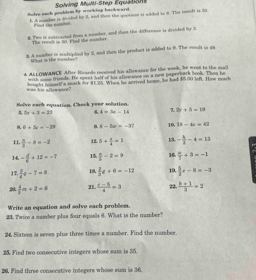 Solving Multi-Step Equations 
Solve each problem by working backward. 
1. A number is divided by 2, and then the quotient is added to 8. The result is 33. 
Find the number. 
2. Two is subtracted from a number, and then the difference is divided by 3. 
The result is 30. Find the number. 
3. A number is multiplied by 2, and then the product is added to 9. The result is 49. 
What is the number? 
4. ALLOWANCE After Ricardo received his allowance for the week, he went to the mall 
with some friends. He spent half of his allowance on a new paperback book. Then he 
bought himself a snack for $1.25. When he arrived home, he had $5.00 left. How much 
was his allowance? 
Solve each equation. Check your solution. 
6. 
5. 5x+3=23 4=3a-14
7. 2y+5=19
8. 6+5c=-29 9. 8-5w=-37 10. 18-4v=42
11.  n/3 -8=-2 5+ x/4 =1 13. - h/3 -4=13
12. 
14. - d/6 +12=-7 15.  a/5 -2=9 16.  w/7 +3=-1 a 
19. 
17.  3/4 q-7=8 18.  2/3 g+6=-12  5/2 z-8=-3
20.  4/5 m+2=6  (c-5)/4 =3 22.  (b+1)/3 =2
21. 
Write an equation and solve each problem. 
23. Twice a number plus four equals 6. What is the number? 
24. Sixteen is seven plus three times a number. Find the number. 
25. Find two consecutive integers whose sum is 35. 
26. Find three consecutive integers whose sum is 36.