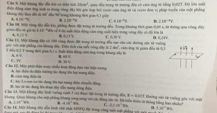 Câu 9, Một khung dây dẫn kín có diện tích 20cm^2 , quay đều trong từ trường đều có cảm ứng từ bằng 0,02T. Độ lớn suất
điện động cảm ứng sinh ra trong vòng dãy khi góc hợp bởi vectơ cảm ứng từ và vectơ đơn vị pháp tuyến của mặt phẳng
khung dây thay đổi từ 60° đến 90°trong khoảng thời gian 0,1 giây
A. 4.10^(-4)V. B. 2.10^(-5)V. C. 4.10^(-5)V.
D. 2.10^(-4)V.
Câu 10. Một vòng dây dẫn kín, phẳng được đặt trong từ trường đều. Trong khoảng thời gian 0,04 s, từ thông qua vòng dây
giảm đều từ giá trị 6.10^(-3) Wb về 0 thì suất điện động cảm ứng xuất hiện trong vòng dây có độ lớn là
A. 0,12 V. B. 0,15 V. C. 0,30 V. D. 0,24V.
Câu 11. Một khung đây cỏ 100 vòng được đặt trong từ trường đều sao cho các đường sức từ vuông
góc với mặt phẳng của khung dây. Diện tích của mỗi vòng dây là 2dm^2 , cảm ứng từ giảm đều từ 0,5
T đến 0,2 T trong thời gian 0,1 s. Suất điện động cảm ứng trong khung dây là
A. 6 V. B. 60 V.
C. 3V. D. 30 V.
Câu 12. Máy phát điện xoay chiều hoạt động dựa vào hiện tượng
A. lực điện do điện trường tác dụng lên hạt mang điện.
B. cảm ứng điện từ.
C. lực Lo-ren-xơ tác dụng lên hạt mang điện chuyển động.
D. lực từ tác dụng lên đoạn dây dẫn mang dòng điện.
Câu 13. Một khung dãy hình vuông cạnh 5 cm được đặt trong từ trường đều, B=0,01T * Đường sức từ vuông góc với mặt
khung. Quay khung cho mặt phẳng khung song song với các đừng sức từ. Độ biển thiên từ thông bằng bao nhiều?
B.
A. 2.10^(-5)Wb. -4.10^(-5)Wb. C. -2,5.10^(-5)Wb. D. 5.10^(-5)Wb.
Câu 14. Một khung dây dẫn hình chữ nhật MNPQ đặt trong cùng một mặt phẳng với một m