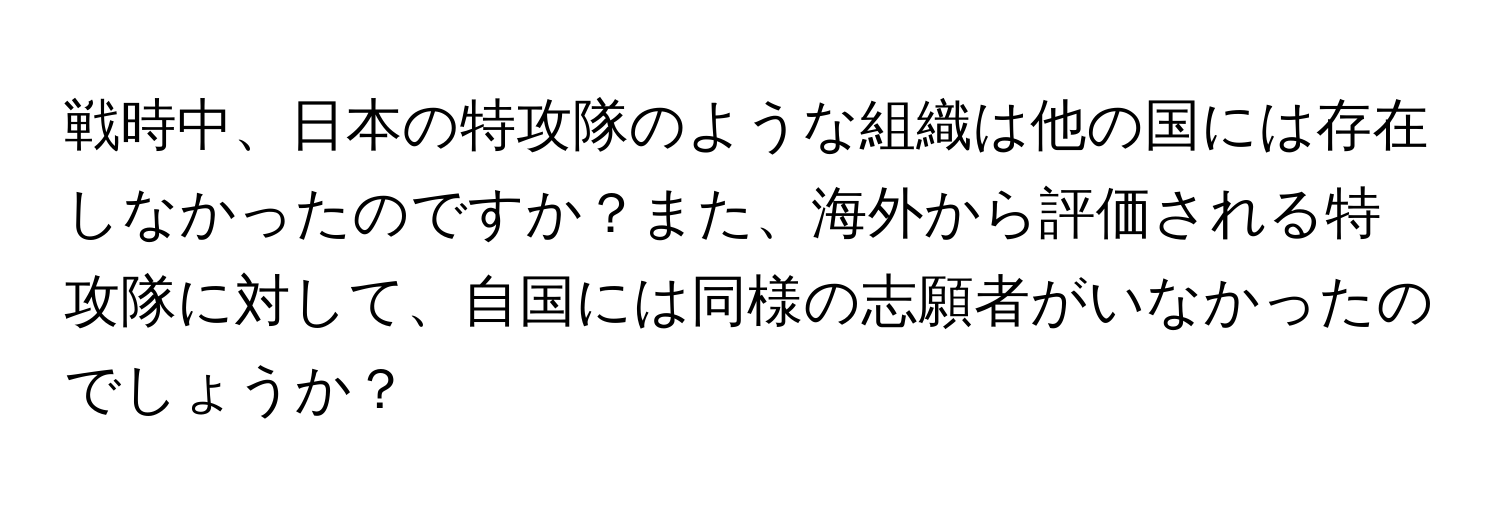 戦時中、日本の特攻隊のような組織は他の国には存在しなかったのですか？また、海外から評価される特攻隊に対して、自国には同様の志願者がいなかったのでしょうか？