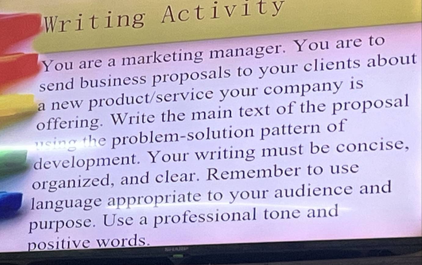 Writing Activity 
You are a marketing manager. You are to 
send business proposals to your clients about 
a new product/service your company is 
offering. Write the main text of the proposal 
usin the problem-solution pattern of 
development. Your writing must be concise, 
organized, and clear. Remember to use 
language appropriate to your audience and 
purpose. Use a professional tone and 
positive words.