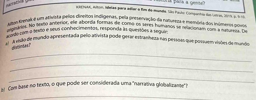 narrativá giu 
ora para a gente? 
KRENAK, Ailton. Ideias para adiar o fim do mundo. São Paulo: Companhia das Letras, 2019. p. 9-10. 
Ailton Krenak é um ativista pelos direitos indígenas, pela preservação da natureza e memória dos inúmeros povos 
originários. No texto anterior, ele aborda formas de como os seres humanos se relacionam com a natureza. De 
acordo com o texto e seus conhecimentos, responda às questões a seguir: 
a) A visão de mundo apresentada pelo ativista pode gerar estranheza nas pessoas que possuem visões de mundo 
distintas? 
_ 
_ 
_ 
b) Com base no texto, o que pode ser considerada uma “narrativa globalizante”? 
_