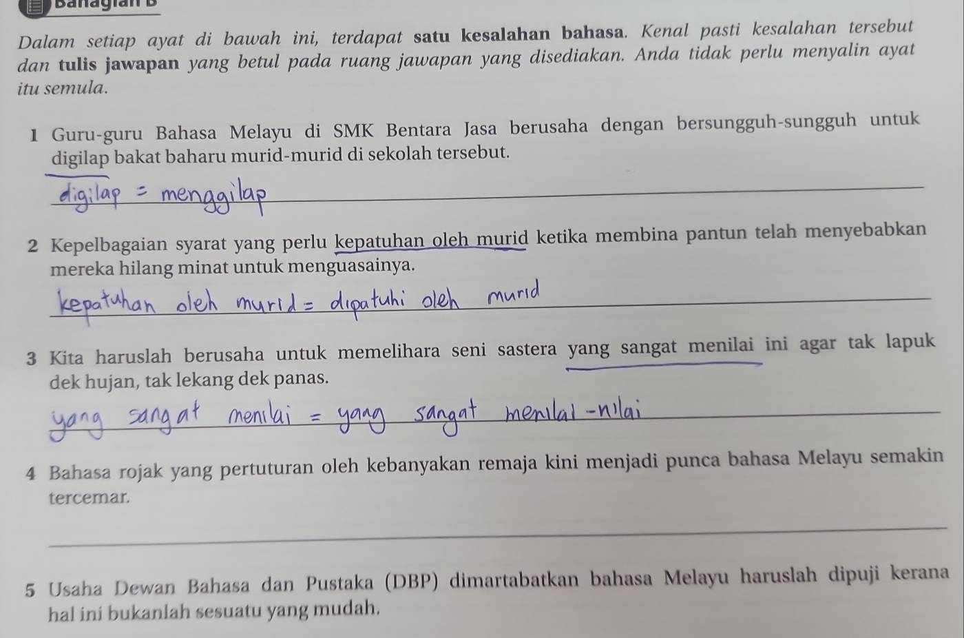 Banagian B 
Dalam setiap ayat di bawah ini, terdapat satu kesalahan bahasa. Kenal pasti kesalahan tersebut 
dan tulis jawapan yang betul pada ruang jawapan yang disediakan. Anda tidak perlu menyalin ayat 
itu semula. 
1 Guru-guru Bahasa Melayu di SMK Bentara Jasa berusaha dengan bersungguh-sungguh untuk 
digilap bakat baharu murid-murid di sekolah tersebut. 
_ 
2 Kepelbagaian syarat yang perlu kepatuhan oleh murid ketika membina pantun telah menyebabkan 
mereka hilang minat untuk menguasainya. 
_ 
3 Kita haruslah berusaha untuk memelihara seni sastera yang sangat menilai ini agar tak lapuk 
dek hujan, tak lekang dek panas. 
_ 
4 Bahasa rojak yang pertuturan oleh kebanyakan remaja kini menjadi punca bahasa Melayu semakin 
tercemar. 
_ 
5 Usaha Dewan Bahasa dan Pustaka (DBP) dimartabatkan bahasa Melayu haruslah dipuji kerana 
hal ini bukanlah sesuatu yang mudah.