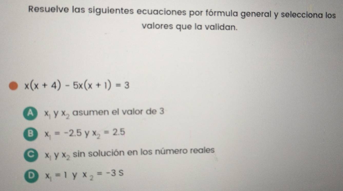 Resuelve las siguientes ecuaciones por fórmula general y selecciona los
valores que la validan.
x(x+4)-5x(x+1)=3
a x_1 y x_2 asumen el valor de 3
B x_1=-2.5 y x_2=2.5
C x_1yx_2 sin solución en los número reales
D x_1=1 y x_2=-3s