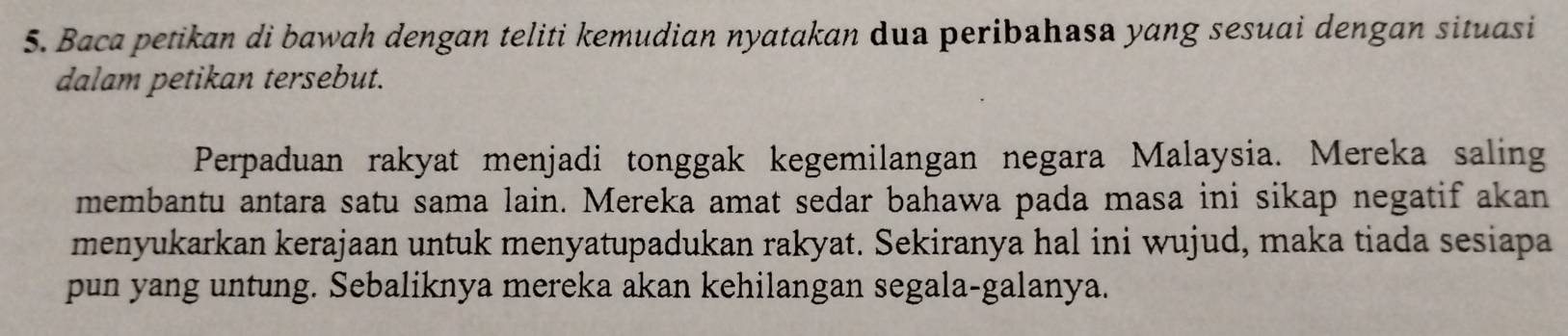 Baca petikan di bawah dengan teliti kemudian nyatakan dua peribahasa yang sesuai dengan situasi 
dalam petikan tersebut. 
Perpaduan rakyat menjadi tonggak kegemilangan negara Malaysia. Mereka saling 
membantu antara satu sama lain. Mereka amat sedar bahawa pada masa ini sikap negatif akan 
menyukarkan kerajaan untuk menyatupadukan rakyat. Sekiranya hal ini wujud, maka tiada sesiapa 
pun yang untung. Sebaliknya mereka akan kehilangan segala-galanya.