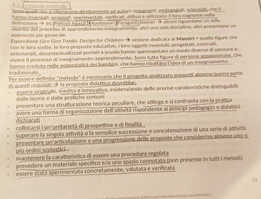 9.3 - 1 metodi nominali.
Sono quelli che si riferiscono direttamente ad autori: insegnanti, pedagogisti, scienziati, che li
hanno inventati, proposti, sperimentati, verificati, diffusi e utilizzano il loro cognome nella
definizione → es. metodi Agazzi, Montessori, Pizzigoni, Steiner → alcuni riguardano un solo
aspetto del processo di apprendimento-insegnamento, altri una sola disciplina, altri presentano un
approccio più generale.
Esposizione Giro Giro Tondo. Design for Children → sezione dedicata ai Maestri = quelle figure che
con le loro scelte, le loro proposte educative, i loro oggetti inventati, progettati, costruiti,
selezionati, decontestualizzati portati a scuola hanno sperimentato un modo diverso di pensare e
vivere il processo di insegnamento-apprendimento. Sono tutte figure di persone appassionate, che
hanno creduto nelle potenzialità dei bambini, che hanno ribaltàto l'idea di un insegnamento
tradizionale.
Per essere definito “metodo” è necessario che il progetto analizzato presenti almeno buona parte
di questi requisiti → la proposta didattica dovrebbe:
essere originale, inedita e innovativa, evidenziando delle precise caratteristiche distinguibili
dalle teorie e dalle pratiche comuni
presentare una strutturazione teorica peculiare, che attinge e si confronta con la pratica
avere una forma di organizzazione dell'attività rispondente ai principi pedagogici e didattici
dichiarati
collocarsi i un'unitarietà di prospettive e di finalità
superare la singola attività o la semplice successione e concatenazione di una serie di attività
presentare un'articolazione e una progressione delle proposte che considerino almeno uno o
più ordini scolastici
mantenere la caratteristica di essere una procedura regolata
prevedere un materiale specifico e/o uno spazio connotato (non presente in tutti i metodi)
essere stata sperimentata concretamente, valutata e verificata
74
assunto-didattica-generale-nigris-tervggl-zuccol/8344841/