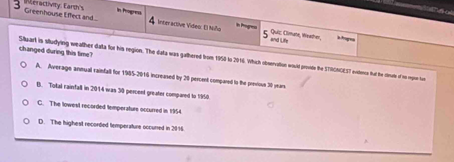 Inleractivity Earth's In Progress Interactive Video: El Niño in Progresa
Greenhouse Effect and... 4 5 Quiz: Climate, Weather, and Life
In Progress
changed during this time?
Stuart is studying weather data for his region. The data was gathered from 1950 to 2016. Which observation would provide the STRONGEST evidence that the climate of his regiun has
A. Average annual rainfall for 1985-2016 increased by 20 percent compared to the previous 30 years.
B. Total rainfall in 2014 was 30 percent greater compared to 1950.
C. The lowest recorded temperature occurred in 1954.
D. The highest recorded temperature occurred in 2016.