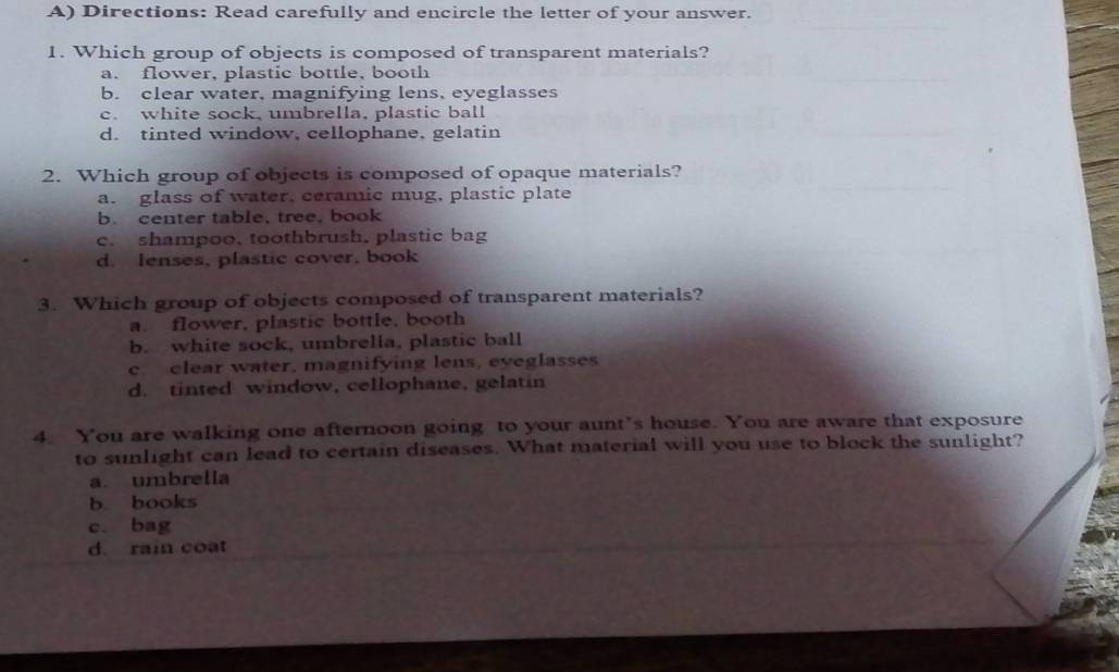 Directions: Read carefully and encircle the letter of your answer.
1. Which group of objects is composed of transparent materials?
a. flower, plastic bottle, booth
b. clear water, magnifying lens, eyeglasses
c. white sock, umbrella, plastic ball
d. tinted window, cellophane, gelatin
2. Which group of objects is composed of opaque materials?
a. glass of water, ceramic mug, plastic plate
b. center table, tree, book
c. shampoo, toothbrush, plastic bag
d. lenses, plastic cover, book
3. Which group of objects composed of transparent materials?
a. flower, plastic bottle, booth
b. white sock, umbrella, plastic ball
c. clear water, magnifying lens, eyeglasses
d. tinted window, cellophane, gelatin
4. You are walking one afternoon going to your aunt’s house. You are aware that exposure
to sunlight can lead to certain diseases. What material will you use to block the sunlight?
a. umbrella
b. books
c. bag
d. rain coat