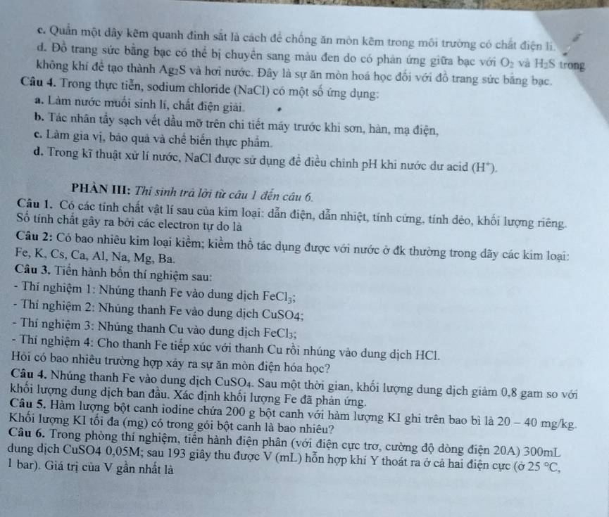 c. Quần một dây kẽm quanh đình sắt là cách để chống ăn mòn kẽm trong môi trường có chất điện li.
d. Đồ trang sức bằng bạc có thể bị chuyền sang màu đen do có phản ứng giữa bạc với O_2 và H_2S trong
không khí để tạo thành Ag₂S và hơi nước. Đây là sự ăn mòn hoá học đối với đồ trang sức băng bạc.
Câu 4. Trong thực tiễn, sodium chloride (NaCl) có một số ứng dụng:
a. Làm nước muối sinh lí, chất điện giải.
b. Tác nhân tầy sạch vết dầu mỡ trên chi tiết máy trước khi sơn, hàn, mạ điện,
c. Làm gia vị, bảo quả và chế biến thực phẩm.
d. Trong kĩ thuật xử lí nước, NaCl được sử dụng đề điều chinh pH khi nước dư acid (H*).
PHÀN III: Thí sinh trả lời từ câu 1 đến câu 6.
Câu 1. Có các tính chất vật lí sau của kim loại: dẫn điện, dẫn nhiệt, tính cứng, tính dẻo, khối lượng riêng.
Số tính chất gây ra bởi các electron tự do là
Câu 2: Có bao nhiêu kim loại kiềm; kiềm thổ tác dụng được với nước ở đk thường trong dãy các kim loại:
Fe, K, Cs, Ca, Al, Na, Mg, Ba.
Câu 3. Tiền hành bốn thí nghiệm sau:
-  Thí nghiệm 1: Nhúng thanh Fe vào dung dịch F eCl_3;
- Thí nghiệm 2: Nhúng thanh Fe vào dung dịch CuSO4;
- Thí nghiệm 3: Nhúng thanh Cu vào dung dịch FeCl₃;
- Thí nghiệm 4: Cho thanh Fe tiếp xúc với thanh Cu rồi nhúng vào dung dịch HCl.
Hồi có bao nhiêu trường hợp xảy ra sự ăn mòn điện hóa học?
Câu 4. Nhúng thanh Fe vào dung dịch CuSO₄. Sau một thời gian, khối lượng dung dịch giảm 0,8 gam so với
khối lượng dung dịch ban đầu. Xác định khối lượng Fe đã phản ứng.
Câu 5. Hàm lượng bột canh iodine chứa 200 g bột canh với hàm lượng KI ghi trên bao bì là 20 - 40 mg/kg.
Khối lượng KI tối đa (mg) có trong gói bột canh là bao nhiêu?
Câu 6. Trong phòng thí nghiệm, tiến hành điện phân (với điện cực trơ, cường độ dòng điện 20A) 300mL
dung dịch CuSO4 0,05M; sau 193 giây thu được V (mL) hỗn hợp khí Y thoát ra ở cả hai điện cực (ở
1 bar). Giá trị của V gần nhất là 25°C,