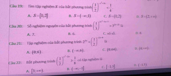 Tìm tập nghiệm S của bất phương trình ( 1/2 )^-x^2+ax .
A. S=[1;2] B. S=(-∈fty ;1) C. S=(1;2) D. S=(2;+∈fty )
Câu 20: Số nghiệm nguyên của bất phương trình ( 1/3 )^2x^3-3x-7>3^(2x-21)13
A. 7. B. 6. C. v0s0. D. 8.
Câu 21: Tập nghiệm của bất phương trình 2^(3x) là
A. (0;6). B. (-∈fty ;6). C. (0:64). D. (6,+∈fty ). 
Câu 22: Bất phương trình ( 1/2 )^x^2-2x≥  1/8 cd tập nghiệm là
A. [3;+∈fty ). B. (-∈fty ,-1]. C. [-1:3]. D. (-1;3).