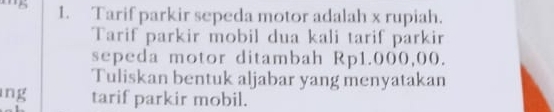 Tarif parkir sepeda motor adalah x rupiah. 
Tarif parkir mobil dua kali tarif parkir 
sepeda motor ditambah Rp1.000,00. 
Tuliskan bentuk aljabar yang menyatakan 
ng tarif parkir mobil.