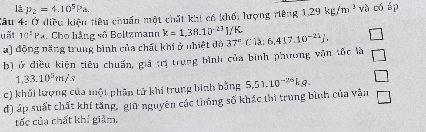 là p_2=4.10^5Pa. 
Câu 4: Ở điều kiện tiêu chuẩn một chất khí có khối lượng riêng 1,29kg/m^3 và có áp 
uất 10^5Pa. Cho hằng số Boltzmann k=1,38.10^(-23)J/K. 
a) động năng trung bình của chất khí ở nhiệt độ 37°C là: 6,417.10^(-21)J. 
b) ở điều kiện tiêu chuẩn, giá trị trung bình của bình phương vận tốc là
1,33.10^5m/s
□ 
c) khối lượng của một phân tử khí trung bình bằng 5,51.10^(-26)kg. 
_  
d) áp suất chất khí tăng, giữ nguyên các thông số khác thì trung bình của vận 
tốc của chất khí giảm.