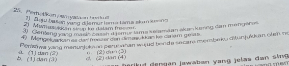 Perhatikan peryataan berikut!
1) Baju basah yang dijemur lama-lama akan kering
2) Memasukkan sirup ke dalam freezer.
3) Genteng yand masih basah dijemur lama kelamaan akan kering dan mengeras
4) Mengeluarkan es dari freezer dan dimasukkan ke dalam gelas.
Peristiwa vanq menunjukkan perubahan wujud benda secara membeku ditunjukkan oleh n
a. (1) dan (2) c. (2) dan (3)
b. (1) dan (3) d. (2) dan (4)
rikut denqan jawaban yang jelas dan sing