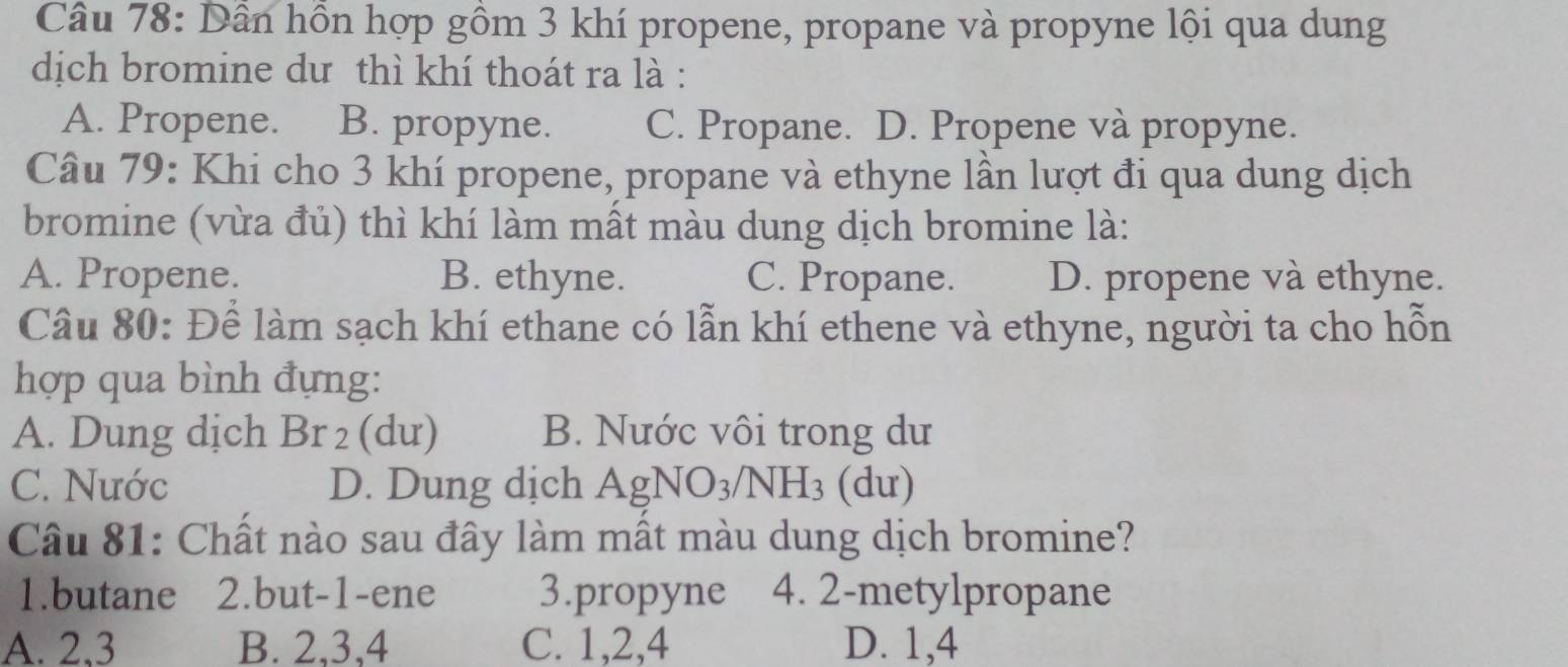 Dần hồn hợp gồm 3 khí propene, propane và propyne lội qua dung
dịch bromine dư thì khí thoát ra là :
A. Propene. B. propyne. C. Propane. D. Propene và propyne.
Câu 79: Khi cho 3 khí propene, propane và ethyne lần lượt đi qua dung dịch
bromine (vừa đủ) thì khí làm mất màu dung dịch bromine là:
A. Propene. B. ethyne. C. Propane. D. propene và ethyne.
Câu 80: Để làm sạch khí ethane có lẫn khí ethene và ethyne, người ta cho hỗn
hợp qua bình đựng:
A. Dung dịch Br_2 (dư) B. Nước vôi trong dư
C. Nước D. Dung dịch AgNO_3/NH_3 (du)
Câu 81: Chất nào sau đây làm mất màu dung dịch bromine?
1.butane 2.but -1 -ene 3.propyne 4. 2 -metylpropane
A. 2, 3 B. 2, 3, 4 C. 1, 2, 4 D. 1, 4