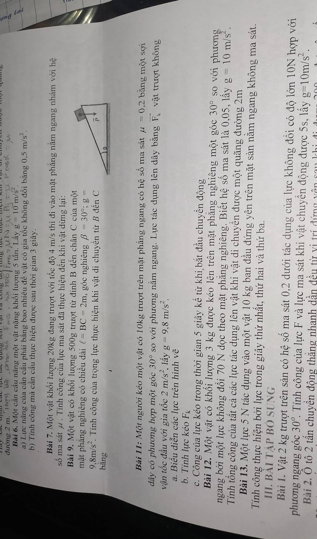 đường 2 m. Tg bắ ph đh
Bài 6. Một cần cầu nâng một vật nặng khối lượng 5 tần. Lầy g=10
a) Lực nâng của cần cầu phải bằng bao nhiêu để vật có gia tốc không đổi bằng 0 ,5m/s^2.
b) Tính công mà cần cầu thực hiện được sau thời gian 3 giây.
Bài 7. Một vật khối lượng 20kg đang trượt với tốc độ 4 m/s thì đi vào mặt phẳng nằm ngang nhám với hệ
số ma sát μ . Tính công của lực ma sát đã thực hiện đến khi vật dừng lại:
Bài 9. Một vật có khối lượng 500g trượt từ đỉnh B đến chân C của một
mặt phăng nghiêng có chiều dài l=BC=2m , góc nghiêng beta =30°;g=
9,8m/s^2. Tính công của trọng lực thực hiện khi vật di chuyển từ B đến C
bǎng 
Bài 11: Một người kéo một vật có 10kg trượt trên mặt phẳng ngang có hệ số ma sát mu =0,2 bằng một sợi
dây có phương hợp một góc 30° so với phương nằm ngang. Lực tác dụng lên dây bằng vector F_k vật trượt không
vận tốc đầu với gia tốc 2m/s^2 , lấy g=9,8m/s^2.
a. Biểu diễn các lực trên hình vẽ
b. Tính lực kéo F_k
c. Công của lực kéo trong thời gian 5 giây kể từ khi bắt đầu chuyển động
Bài 12. Một vật có khối lượng 3 kg được kéo lên trên mặt phăng nghiêng một góc 30° so với phương
ngang bởi một lực không đổi 70 N dọc theo mặt phẳng nghiêng. Biết hệ số ma sát là 0,05, lấy g=10m/s^2.
Tính tổng công của tất cả các lực tác dụng lên vật khi vật di chuyền được một quãng đường 2m
Bài 13. Một lực 5 N tác dụng vào một vật 10 kg ban đầu đứng yên trên mặt sàn nằm ngang không ma sát.
Tính công thực hiện bởi lực trong giây thứ nhất, thứ hai và thứ ba.
III. Bài tập Bỏ Sung
Bài 1. Vật 2 kg trượt trên sàn có hệ số ma sát 0,2 dưới tác dụng của lực không đổi có độ lớn 10N hợp với
phương ngang góc 30°. Tính công của lực F và lực ma sát khi vật chuyển động được 5s, lấy g=10m/s^2.
Bài 2. Ô tô 2 tần chuyển động thắng nhanh dần đều từ vị trí đứng yên sa