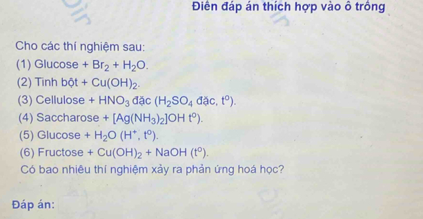 Điền đáp án thích hợp vào ô trồng 
Cho các thí nghiệm sau: 
(1) Glucose +Br_2+H_2O. 
(2) Tinh bột +Cu(OH)_2. 
(3) Cellulose +HNO_3 đặc (H_2SO_4dac,t^0). 
(4) Saccharose +[Ag(NH_3)_2]OHt^0). 
(5) Glucose +H_2O(H^+,t^0). 
(6) Fructose +Cu(OH)_2+NaOH(t^0). 
Có bao nhiêu thí nghiệm xảy ra phản ứng hoá học? 
Đáp án: