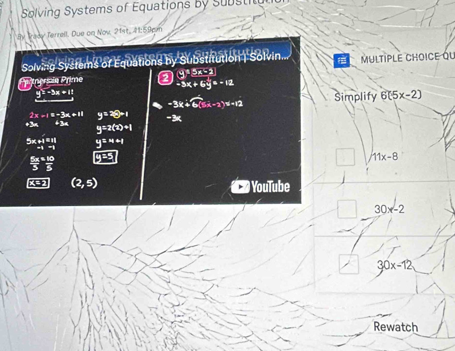 Solving Systems of Equations by Substitun 
By Tracy Terrell. Due on Nov. 21st, A1:59cm 
Solving Systems of Equations by Substitution | Solvin. 
MULTIPLE CHOICe qU 
Partners in Prime (9/ 5x-5x-2)
-3x+6y=-12
y=-3x+1
-3x+6(5x-2)=-12
Simplify 6(5x-2)
2x-1=-3x+11 y=2 e+1 -3K
+3n 43x y=2(2)+1
beginarrayr 5x+1=11 -1-1endarray y=x+1
 5x/5 = 10/5  y=5
11x-8
(2,5)
YouTube 
□  30x-2
30x-12
Rewatch