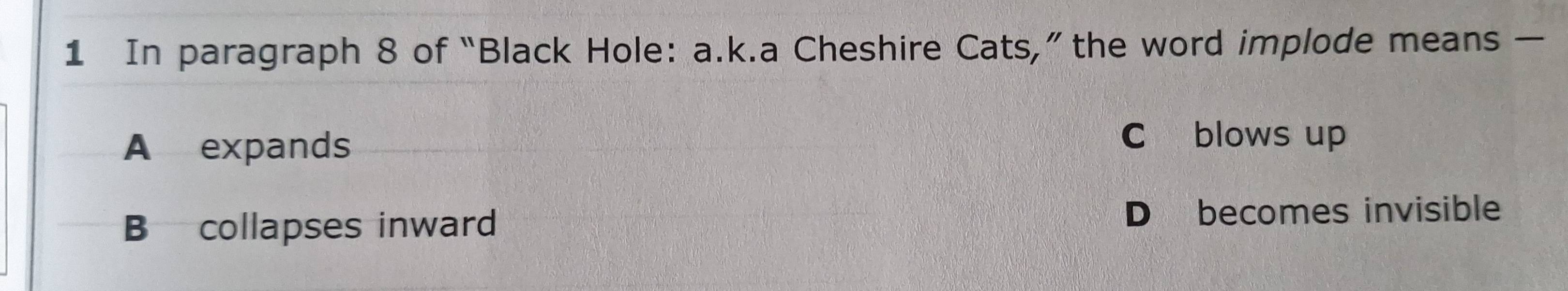 In paragraph 8 of “Black Hole: a.k.a Cheshire Cats,” the word implode means —
A expands
C blows up
B collapses inward D becomes invisible