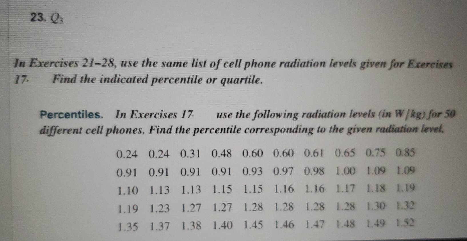 Q_3
In Exercises 21-28, use the same list of cell phone radiation levels given for Exercises 
17 Find the indicated percentile or quartile. 
Percentiles. In Exercises 17 use the following radiation levels (in W/kg) for 50
different cell phones. Find the percentile corresponding to the given radiation level.
0.24 0.24 0.31 0.48 0.60 0.60 0.61 0.65 0.75 0.85
0.91 0.91 0.91 0.91 0.93 0.97 0.98 1.00 1.09 1.09
1.10 1.13 1.13 1.15 1.15 1.16 1.16 1.17 1.18 1.19
1.19 1.23 1.27 1.27 1.28 1.28 1.28 1.28 1.30 1.32
1.35 1.37 1.38 1.40 1.45 1.46 1.47 1.48 1.49 1.52