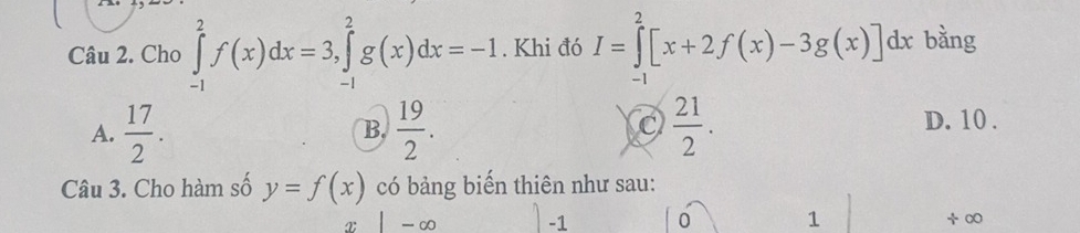 Cho ∈tlimits _(-1)^2f(x)dx=3, ∈tlimits _(-1)^2g(x)dx=-1. Khi đó I=∈tlimits _(-1)^2[x+2f(x)-3g(x)]dx bằng
A.  17/2 .  19/2 .  21/2 . D. 10.
B.
Câu 3. Cho hàm số y=f(x) có bảng biến thiên như sau:
x -∞ -1 0 1 ÷ ∞