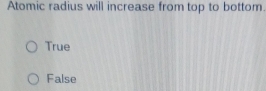 Atomic radius will increase from top to bottom
True
False