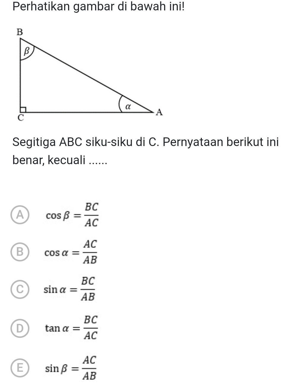 Perhatikan gambar di bawah ini!
Segitiga ABC siku-siku di C. Pernyataan berikut ini
benar, kecuali ......
A cos beta = BC/AC 
B cos alpha = AC/AB 
C sin alpha = BC/AB 
D tan alpha = BC/AC 
E sin beta = AC/AB 