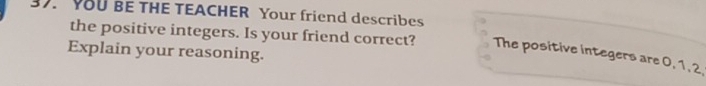 YOU BE THE TEACHER Your friend describes 
the positive integers. Is your friend correct? The positive integers are 0, 1, 2. 
Explain your reasoning.