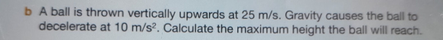 A ball is thrown vertically upwards at 25 m/s. Gravity causes the ball to 
decelerate at 10m/s^2. Calculate the maximum height the ball will reach.