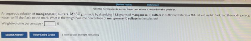 [References] 
Use the References to access important values if needed for this question. 
An aqueous solution of manganese(II) sulfate, MnSO₄, is made by dissolving 14.5 grams of manganese(II) sulfate in sufficient water in a 200. mL volumetric flask, and then adding enough 
water to fill the flask to the mark. What is the weight/volume percentage of manganese(II) sulfate in the solution? 
Weight/volume percentage %
Submit Answer Retry Entire Group 8 more group attempts remaining