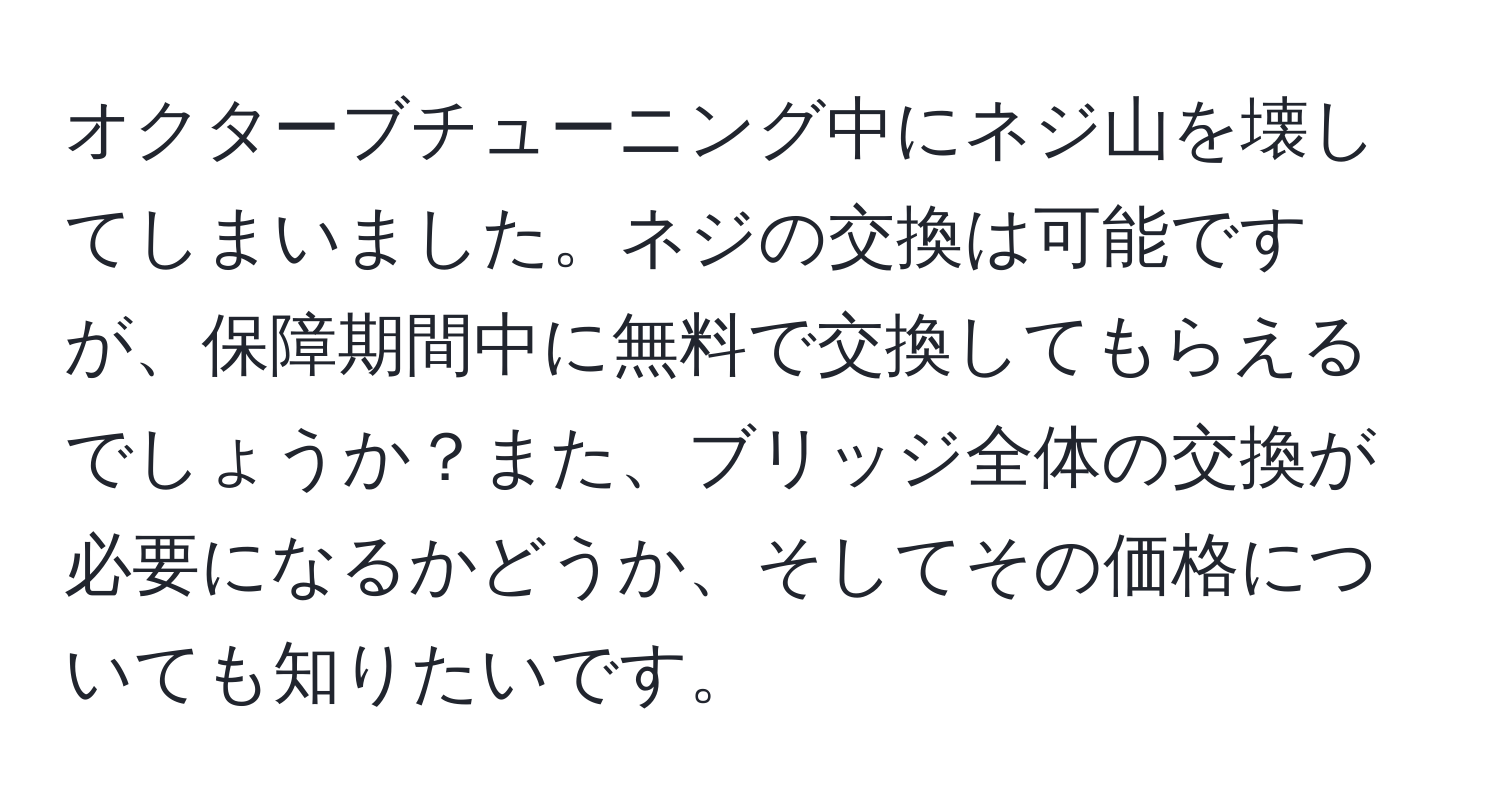 オクターブチューニング中にネジ山を壊してしまいました。ネジの交換は可能ですが、保障期間中に無料で交換してもらえるでしょうか？また、ブリッジ全体の交換が必要になるかどうか、そしてその価格についても知りたいです。