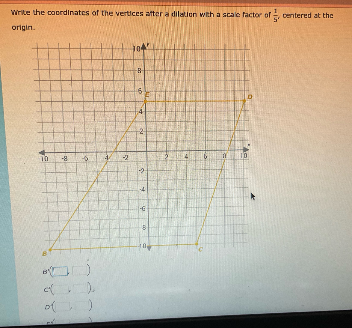 Write the coordinates of the vertices after a dilation with a scale factor of  1/5  , centered at the 
origin.
B'(□ ,□ )
C'(□ ,□ ). .
D'(□ ,□ )
m∠ □ =_ 