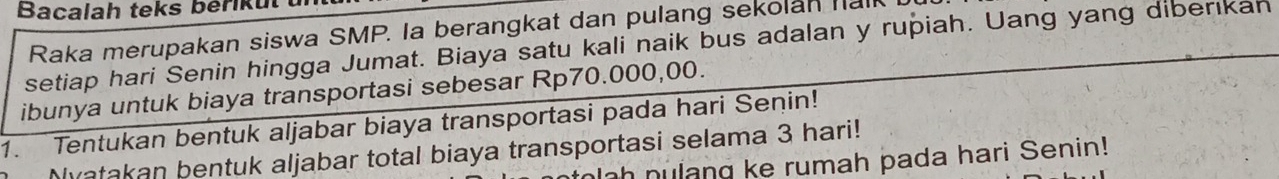 Bacalah teks bérik ut 
Raka merupakan siswa SMP. Ia berangkat dan pulang sekolan halk 
setiap hari Senin hingga Jumat. Biaya satu kali naik bus adalan y rupiah. Uang yang diberikah 
ibunya untuk biaya transportasi sebesar Rp70.000,00. 
1. Tentukan bentuk aljabar biaya transportasi pada hari Senin! 
Myatakan bentuk aljabar total biaya transportasi selama 3 hari! 
h nulang ke rumah pada hari Senin!