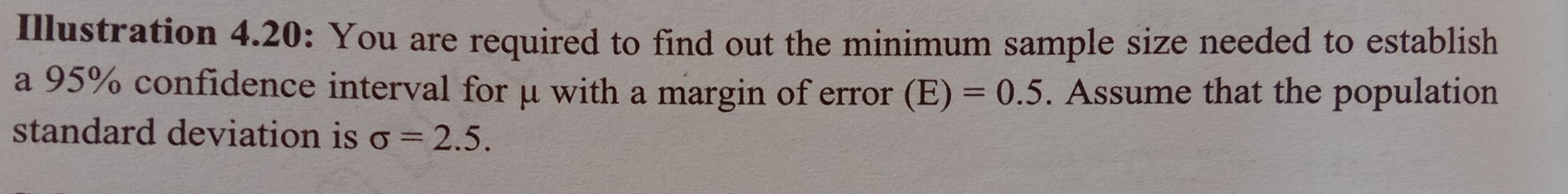 Illustration 4.20: You are required to find out the minimum sample size needed to establish 
a 95% confidence interval for μ with a margin of error (E)=0.5. Assume that the population 
standard deviation is sigma =2.5.