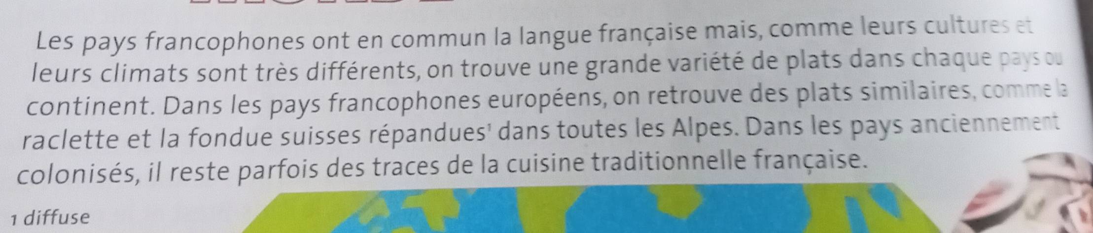 Les pays francophones ont en commun la langue française mais, comme leurs cultures et 
leurs climats sont très différents, on trouve une grande variété de plats dans chaque pays ou 
continent. Dans les pays francophones européens, on retrouve des plats similaires, comme la 
raclette et la fondue suisses répandues' dans toutes les Alpes. Dans les pays anciennement 
colonisés, il reste parfois des traces de la cuisine traditionnelle française. 
1 diffuse