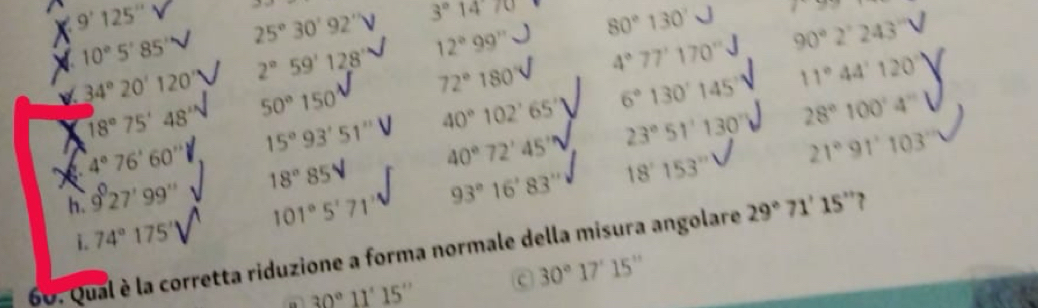 = 
i Z=
9'125'' 25°30'92' 3°1470 80°130' 90°2'243''
12°99''
a 10°5'85' 2°59'128' 4°77'170'' 11°44'120'
34°20'120'
40°102°65' 6°130'145' 28°100°4°
18°75'48' 50°150' 72°180
15°93'51''
4°76'60''
h. 9°27'99'' 18° 85V 40°72'45'' 23°51'130'
21°91'103'
i. 74°175'' 101°5'71'' 93°16'83''
18'153''
=6v Qual è la corretta riduzione a forma normale della misura angolare
29°71'15'' `
30°11'15'' c 30°17'15''