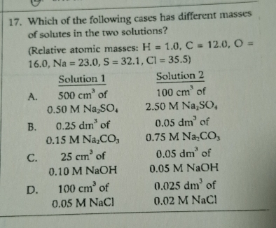 Which of the following cases has different masses
of solutes in the two solutions?
(Relative atomic masses: H=1.0, C=12.0, O=
16.0, Na=23.0, S=32.1, Cl=35.5)
Solution 1
A. overline 500cm^3 of°  Solution2/100cm^3of 
0.50MNa_2SO_4 2. 50MNa_2SO_4
B. 0.25dm^3 of 0.05dm^3 of
0.15MNa_2CO_3 0.75MNa_2CO_3
C. 25cm^3 of 0.05dm^3 of
0.10 M NaOH 0.05 M NaOH
D. 100cm^3 of 0.025dm^3 of
0.05 M NaCl 0.02 M NaCl