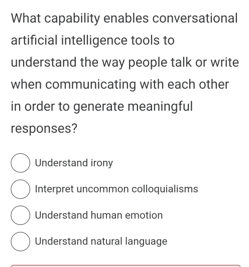 What capability enables conversational
artificial intelligence tools to
understand the way people talk or write
when communicating with each other
in order to generate meaningful
responses?
Understand irony
Interpret uncommon colloquialisms
Understand human emotion
Understand natural language