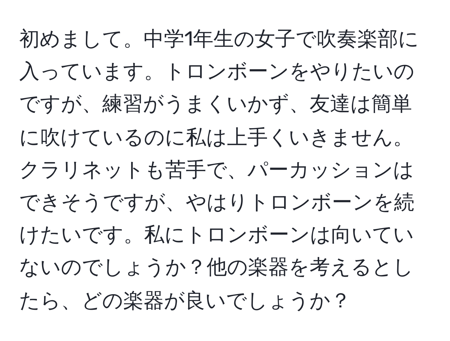 初めまして。中学1年生の女子で吹奏楽部に入っています。トロンボーンをやりたいのですが、練習がうまくいかず、友達は簡単に吹けているのに私は上手くいきません。クラリネットも苦手で、パーカッションはできそうですが、やはりトロンボーンを続けたいです。私にトロンボーンは向いていないのでしょうか？他の楽器を考えるとしたら、どの楽器が良いでしょうか？