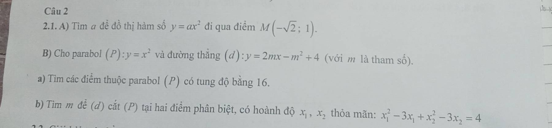 Tìm a để đồ thị hàm số y=ax^2 đi qua điểm M(-sqrt(2);1). 
B) Cho parabol (P):y=x^2 và đường thẳng (d): y=2mx-m^2+4 (với m là tham số). 
a) Tìm các điểm thuộc parabol (P) có tung độ bằng 16. 
b) Tìm m để (d) cắt (P) tại hai điểm phân biệt, có hoành độ x_1, x_2 thỏa mãn: x_1^(2-3x_1)+x_2^(2-3x_2)=4