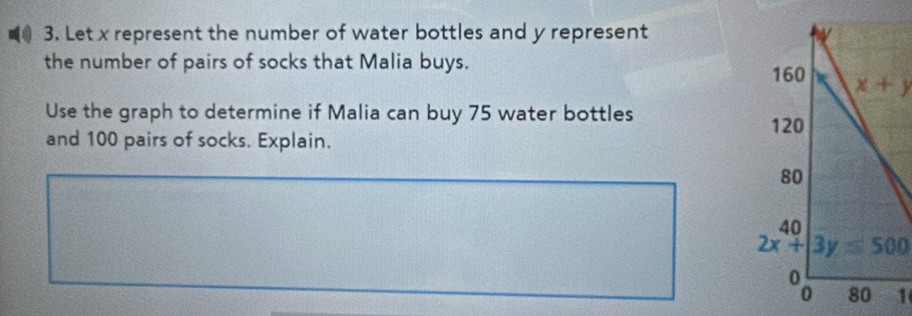 Let x represent the number of water bottles and y represent
the number of pairs of socks that Malia buys.
x+y
Use the graph to determine if Malia can buy 75 water bottles
and 100 pairs of socks. Explain.
2x+3y≤ 500
1