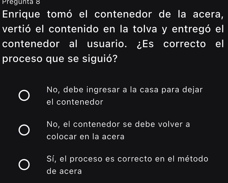 Pregunta 8
Ennrique tomó el contenedor de la acera,
vertió el contenido en la tolva y entregó el
contenedor al usuario. ¿Es correcto el
proceso que se siguió?
No, debe ingresar a la casa para dejar
el contenedor
No, el contenedor se debe volver a
colocar en la acera
Sí, el proceso es correcto en el método
de acera