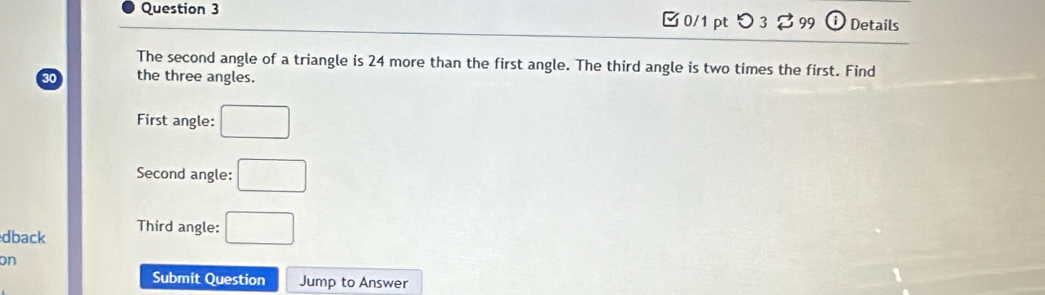 □ 0/1 pt つ 3 % 99 Details 
The second angle of a triangle is 24 more than the first angle. The third angle is two times the first. Find 
the three angles. 
First angle: □
Second angle: □ 
dback Third angle: □ 
on 
Submit Question Jump to Answer