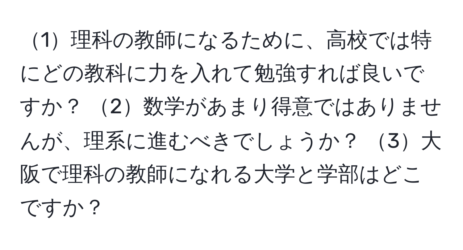 1理科の教師になるために、高校では特にどの教科に力を入れて勉強すれば良いですか？ 2数学があまり得意ではありませんが、理系に進むべきでしょうか？ 3大阪で理科の教師になれる大学と学部はどこですか？