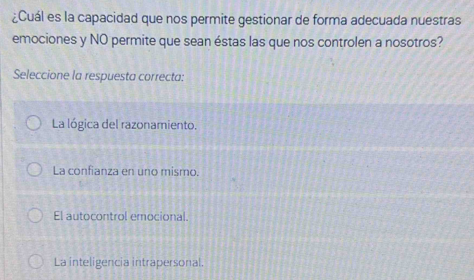 ¿Cuál es la capacidad que nos permite gestionar de forma adecuada nuestras
emociones y NO permite que sean éstas las que nos controlen a nosotros?
Seleccione la respuesta correcta:
La lógica del razonamiento.
La confianza en uno mismo.
El autocontrol emocional.
La inteligencia intrapersonal.