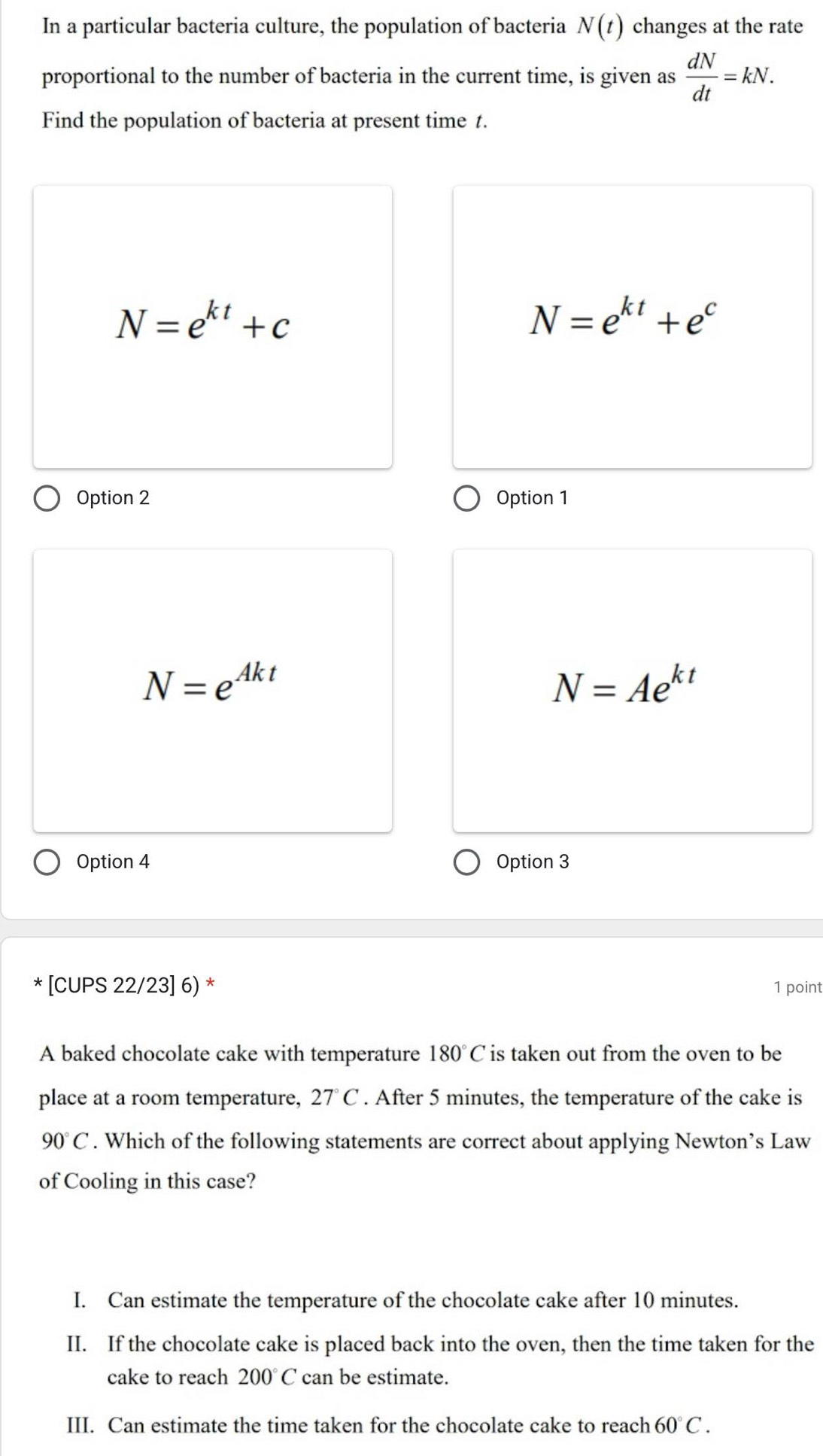 In a particular bacteria culture, the population of bacteria N(t) changes at the rate
proportional to the number of bacteria in the current time, is given as  dN/dt =kN. 
Find the population of bacteria at present time t.
N=e^(kt)+c
N=e^(kt)+e^c
Option 2 Option 1
N=e^(Akt)
N=Ae^(kt)
Option 4 Option 3
* [CUPS 22/23] 6) * 1 point
A baked chocolate cake with temperature 180°C is taken out from the oven to be
place at a room temperature, 27° C. After 5 minutes, the temperature of the cake is
90°C. Which of the following statements are correct about applying Newton’s Law
of Cooling in this case?
I. Can estimate the temperature of the chocolate cake after 10 minutes.
II. If the chocolate cake is placed back into the oven, then the time taken for the
cake to reach 200°C can be estimate.
III. Can estimate the time taken for the chocolate cake to reach 60°C.