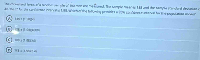 The cholesterol levels of a random sample of 100 men are measured. The sample mean is 188 and the sample standard deviation is
40. The t° for the confidence interval is 1.98. Which of the following provides a 95% confidence interval for the population mean? .
A 188± (1.98)(4)
B 188± (1.98)(4000)
C 188± (1.98)(40)
D 188± (1.98)(0.4)