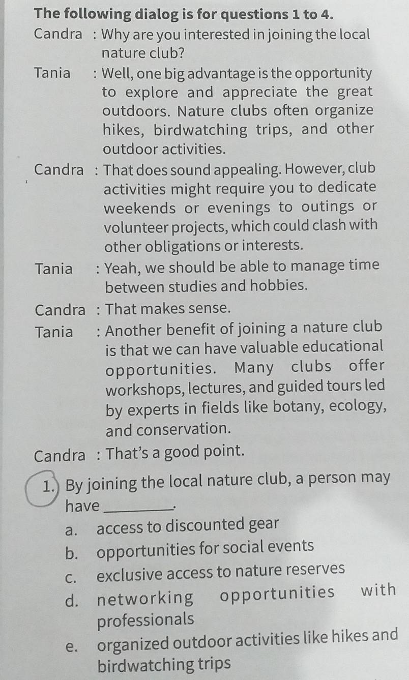 The following dialog is for questions 1 to 4.
Candra : Why are you interested in joining the local
nature club?
Tania : Well, one big advantage is the opportunity
to explore and appreciate the great
outdoors. Nature clubs often organize
hikes, birdwatching trips, and other
outdoor activities.
Candra : That does sound appealing. However, club
activities might require you to dedicate
weekends or evenings to outings or
volunteer projects, which could clash with
other obligations or interests.
Tania Yeah, we should be able to manage time
between studies and hobbies.
Candra : That makes sense.
Tania : Another benefit of joining a nature club
is that we can have valuable educational
opportunities. Many clubs offer
workshops, lectures, and guided tours led
by experts in fields like botany, ecology,
and conservation.
Candra : That’s a good point.
1.) By joining the local nature club, a person may
have_
.
a. access to discounted gear
b. opportunities for social events
c. exclusive access to nature reserves
d. networking opportunities with
professionals
e. organized outdoor activities like hikes and
birdwatching trips